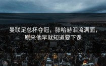 曼联足总杯夺冠，滕哈赫泪流满面，原来他早就知道要下课