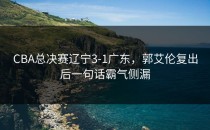 CBA总决赛辽宁3-1广东，郭艾伦复出后一句话霸气侧漏