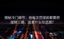 揭秘冷门细节：他每次罚球前都要把球转三圈，这是什么仪式感？