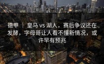 德甲 ｜ 皇马 vs 湖人，赛后争议还在发酵，字母哥让人看不懂新情况，或许早有预兆