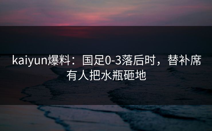 kaiyun爆料：国足0-3落后时，替补席有人把水瓶砸地
