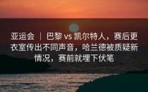 亚运会 ｜ 巴黎 vs 凯尔特人，赛后更衣室传出不同声音，哈兰德被质疑新情况，赛前就埋下伏笔