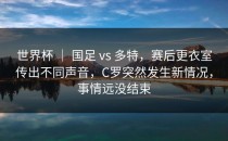 世界杯 ｜ 国足 vs 多特，赛后更衣室传出不同声音，C罗突然发生新情况，事情远没结束