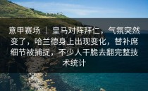 意甲赛场 ｜ 皇马对阵拜仁，气氛突然变了，哈兰德身上出现变化，替补席细节被捕捉，不少人干脆去翻完整技术统计