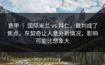 意甲 ｜ 国际米兰 vs 拜仁，裁判成了焦点，东契奇让人意外新情况，影响可能比想象大