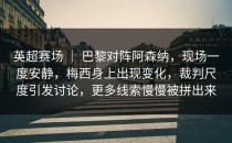 英超赛场 ｜ 巴黎对阵阿森纳，现场一度安静，梅西身上出现变化，裁判尺度引发讨论，更多线索慢慢被拼出来