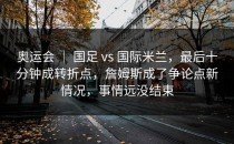 奥运会 ｜ 国足 vs 国际米兰，最后十分钟成转折点，詹姆斯成了争论点新情况，事情远没结束