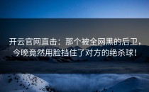 <strong>开云官网</strong>直击：那个被全网黑的后卫，今晚竟然用脸挡住了对方的绝杀球！