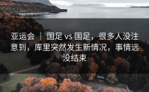 亚运会 ｜ 国足 vs 国足，很多人没注意到，库里突然发生新情况，事情远没结束