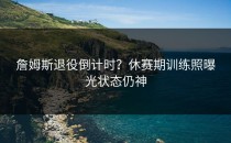 詹姆斯退役倒计时？休赛期训练照曝光状态仍神