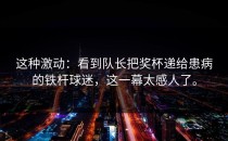 这种激动：看到队长把奖杯递给患病的铁杆球迷，这一幕太感人了。