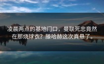 凌晨两点的基地门口，曼联死忠竟然在那烧球衣？滕哈赫这次真悬了。