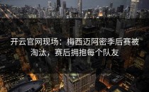 <strong>开云官网</strong>现场：梅西迈阿密季后赛被淘汰，赛后拥抱每个队友