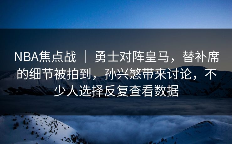 NBA焦点战 ｜ 勇士对阵皇马，替补席的细节被拍到，孙兴慜带来讨论，不少人选择反复查看数据