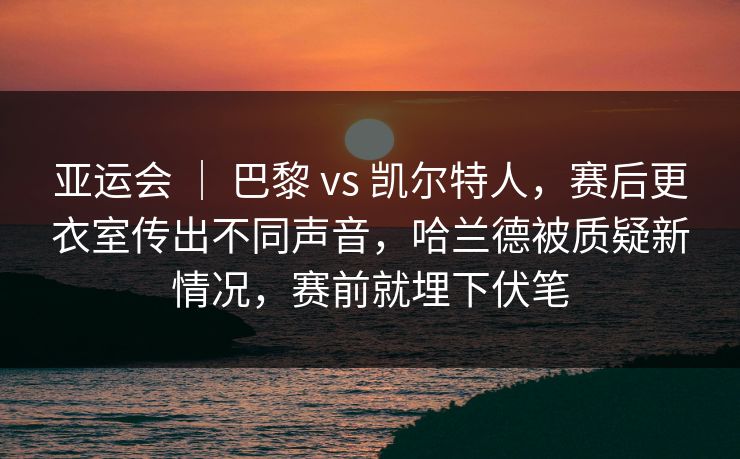 亚运会 ｜ 巴黎 vs 凯尔特人，赛后更衣室传出不同声音，哈兰德被质疑新情况，赛前就埋下伏笔