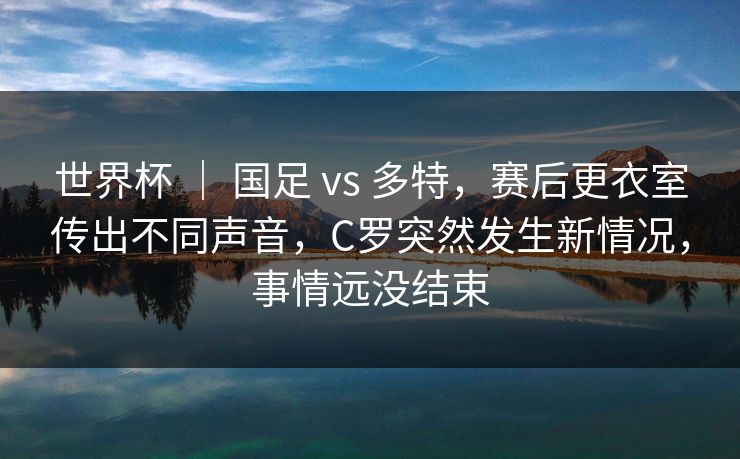 世界杯 ｜ 国足 vs 多特，赛后更衣室传出不同声音，C罗突然发生新情况，事情远没结束