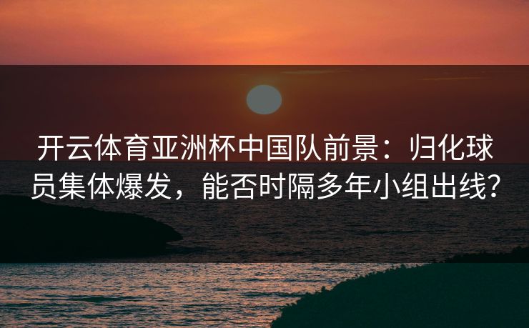 开云体育亚洲杯中国队前景：归化球员集体爆发，能否时隔多年小组出线？