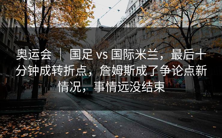 奥运会 ｜ 国足 vs 国际米兰，最后十分钟成转折点，詹姆斯成了争论点新情况，事情远没结束