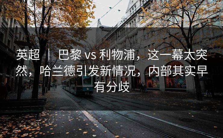 英超 ｜ 巴黎 vs 利物浦，这一幕太突然，哈兰德引发新情况，内部其实早有分歧