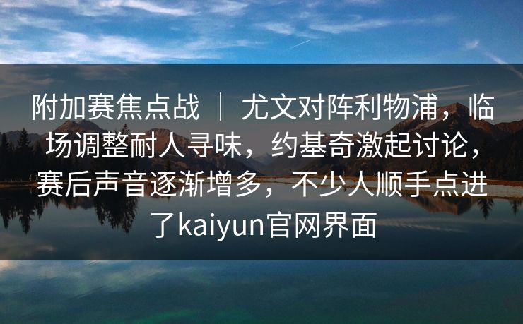 附加赛焦点战 ｜ 尤文对阵利物浦，临场调整耐人寻味，约基奇激起讨论，赛后声音逐渐增多，不少人顺手点进了kaiyun官网界面