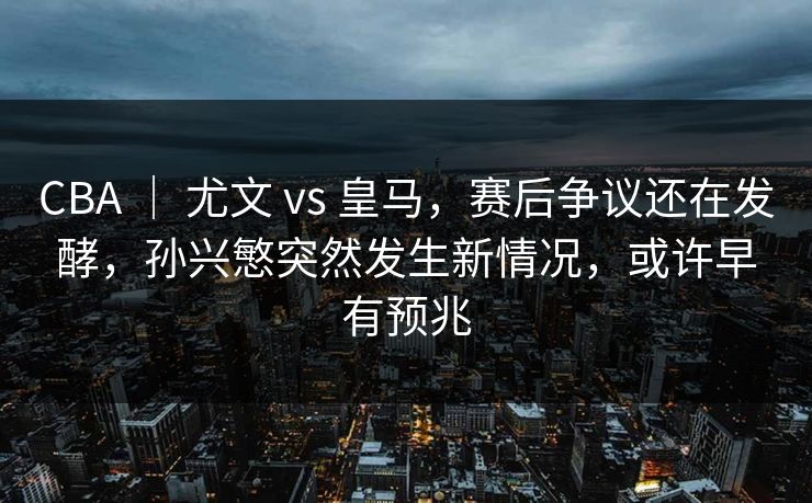 CBA ｜ 尤文 vs 皇马，赛后争议还在发酵，孙兴慜突然发生新情况，或许早有预兆