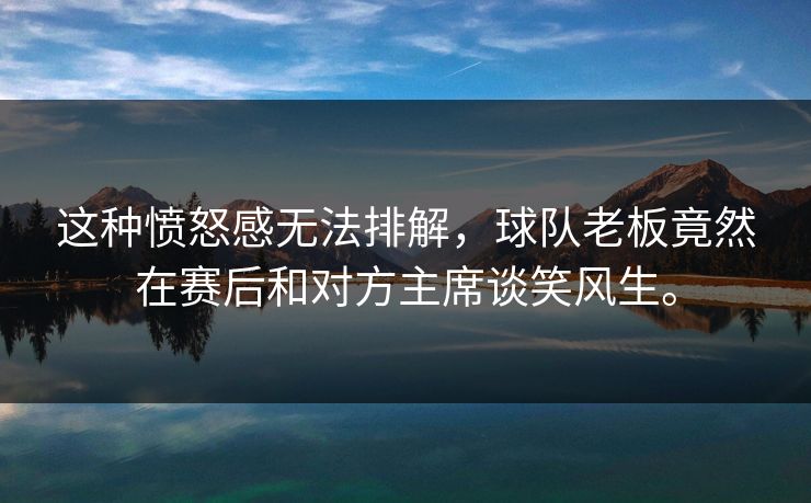 这种愤怒感无法排解，球队老板竟然在赛后和对方主席谈笑风生。  第1张