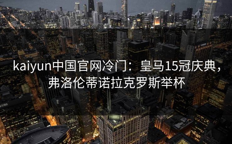 kaiyun中国官网冷门：皇马15冠庆典，弗洛伦蒂诺拉克罗斯举杯