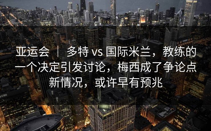 亚运会 ｜ 多特 vs 国际米兰，教练的一个决定引发讨论，梅西成了争论点新情况，或许早有预兆