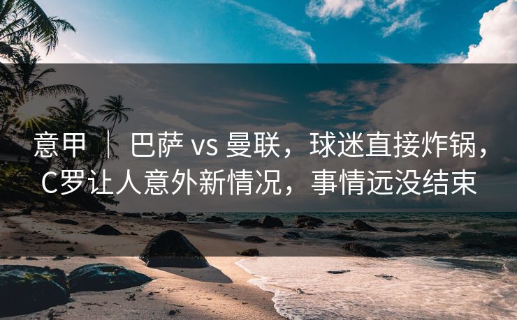 意甲 ｜ 巴萨 vs 曼联，球迷直接炸锅，C罗让人意外新情况，事情远没结束
