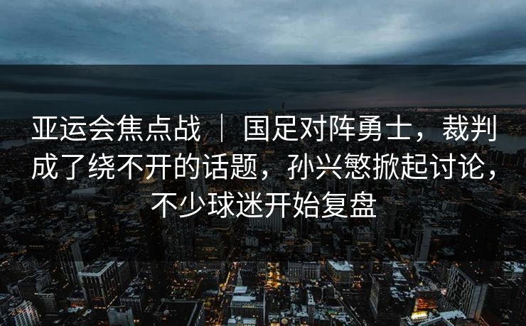 亚运会焦点战 ｜ 国足对阵勇士，裁判成了绕不开的话题，孙兴慜掀起讨论，不少球迷开始复盘